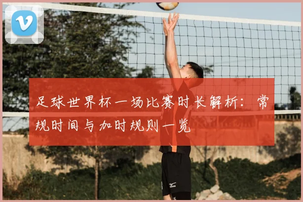 足球世界杯一场比赛时长解析:常规时间与加时规则一览