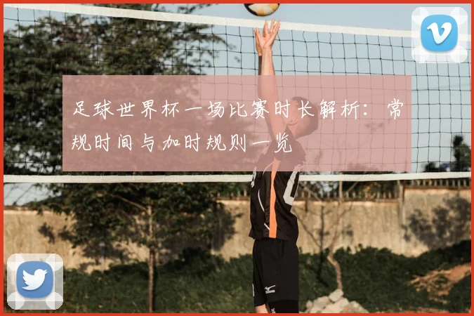 足球世界杯一场比赛时长解析:常规时间与加时规则一览