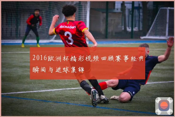 2016欧洲杯精彩视频回顾赛事经典瞬间与进球集锦