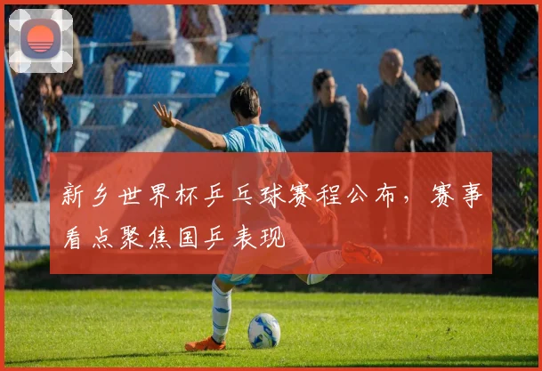 新乡世界杯乒乓球赛程公布,赛事看点聚焦国乒表现