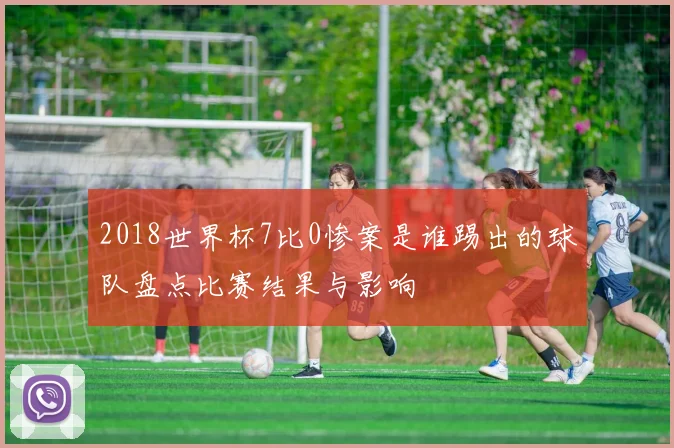 2018世界杯7比0惨案是谁踢出的球队盘点比赛结果与影响