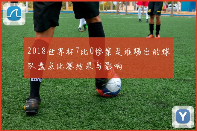 2018世界杯7比0惨案是谁踢出的球队盘点比赛结果与影响