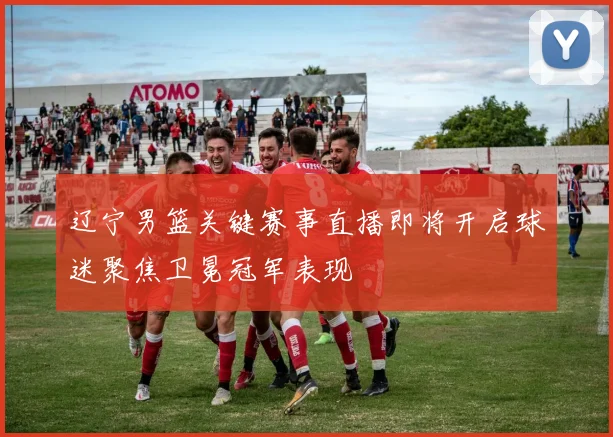 辽宁男篮关键赛事直播即将开启球迷聚焦卫冕冠军表现