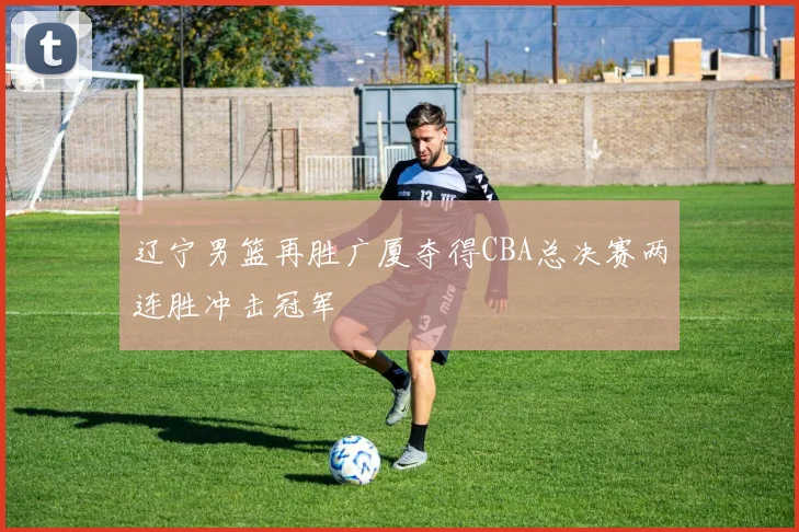 辽宁男篮再胜广厦夺得CBA总决赛两连胜冲击冠军