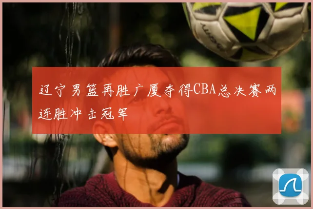 辽宁男篮再胜广厦夺得CBA总决赛两连胜冲击冠军