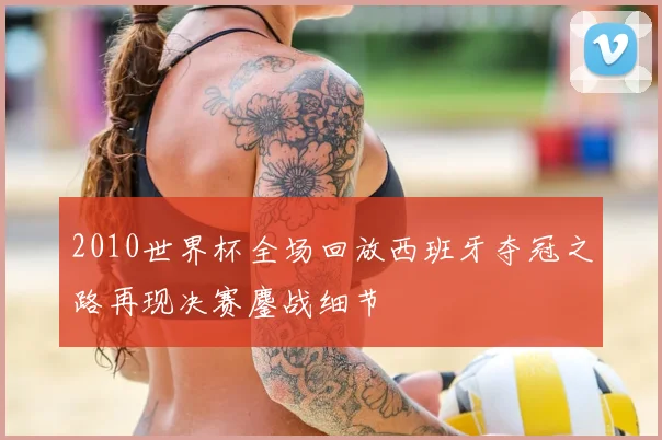 2010世界杯全场回放西班牙夺冠之路再现决赛鏖战细节
