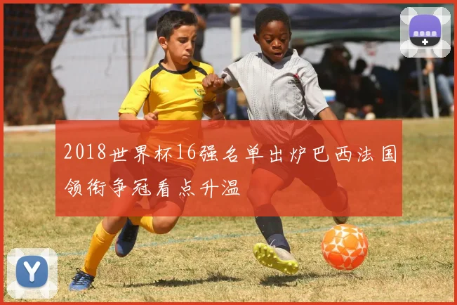 2018世界杯16强名单出炉巴西法国领衔争冠看点升温