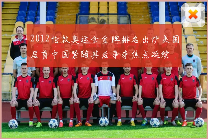 2012伦敦奥运会金牌排名出炉美国居首中国紧随其后争夺焦点延续