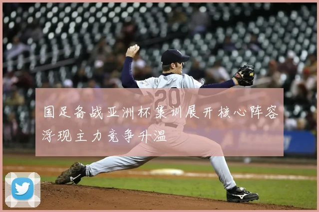 国足备战亚洲杯集训展开核心阵容浮现主力竞争升温