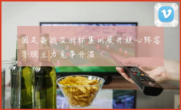 国足备战亚洲杯集训展开核心阵容浮现主力竞争升温