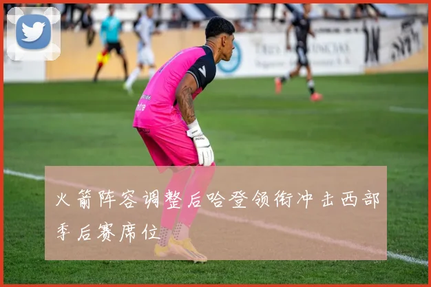 火箭阵容调整后哈登领衔冲击西部季后赛席位