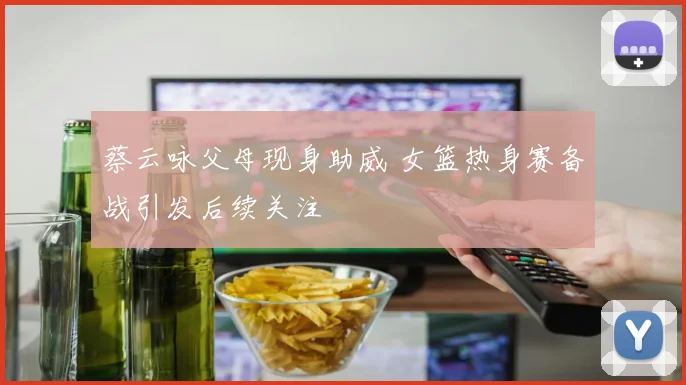 蔡云咏父母现身助威 女篮热身赛备战引发后续关注