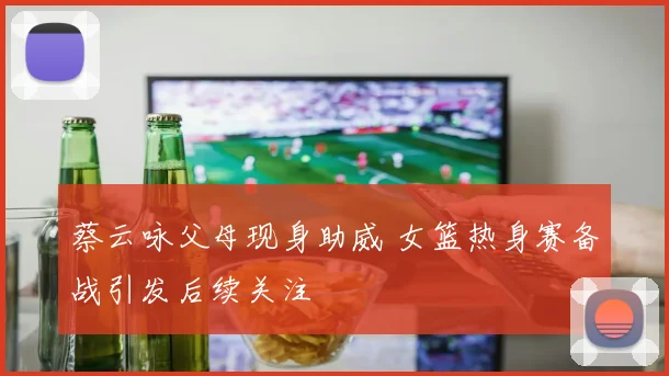 蔡云咏父母现身助威 女篮热身赛备战引发后续关注